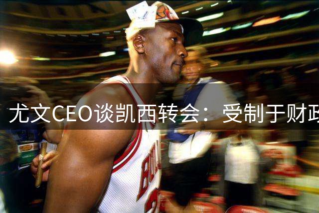 尤文CEO谈凯西转会：受制于财政协议，球员意愿存疑
