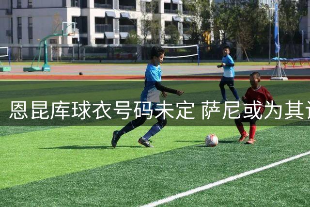 恩昆库球衣号码未定 萨尼或为其让出18号战袍